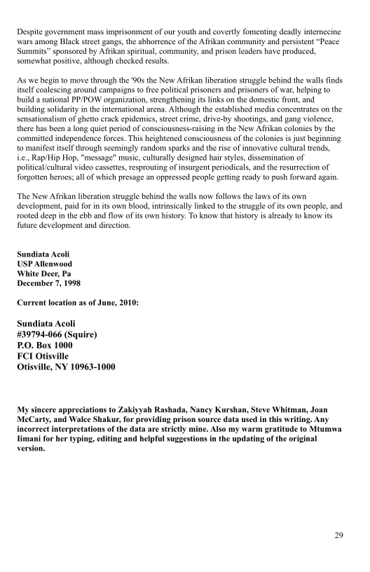 Despite government mass imprisonment of our youth and covertly fomenting deadly internecine
\\wars among Black street gangs, the abhorrence of the Afrikan community and persistent
‘Summits” sponsored by Afrikan spiritual, community, and prison leaders have produced,
somewhat positive, although checked results,

    

As we begin to move through the 90s the New A frikan liberation struggle behind the walls finds
itself coalescing around campaigns to free political prisoners and prisoners of war, helping to
build a national PP/POW organization, strengthening its links on the domestic front, and
building solidarity in the international arena. Although the established media concentrates on the
sensationalism of ghetto crack epidemics, street crime, drive-by shootings, and gang violence,
there has been a long quiet period of eonsciousness-raising in the New Aftikan colonies by the
commited independence forces. This heightened consciousness of the colonies is just beginning
‘to manifest itself through seemingly random sparks and the rise of innovative cultural tends,
i.e,, Rap/Hip Hop, "message" music, culturally designed hair styles, dissemination of
politcal/cultural video cassettes, resprouting of insurgent periodicals, and the resurrection of
forgotten heroes; all of which presage an oppressed people getting ready to push forward again.

 

    

 

The New Arikan liberation struggle behind the walls now follows the laws of ts own
evelopment, pad for in its own blood, intrinsically linked to the struggle of its own people, and
rooted deep in the ebb and flow oF its own history. To know that history is already to know its
future development and direction

Sundiata Acoli
USP Allenwood
White Deer, Pa
December 7, 1998

Current location as of June, 2010:

Sundiata Acoli
+#39794-066 (Squire)
P.O. Box 1000

FCI Otisville

Otisville, NY 10963-1000

My sincere appre yah Rashada, Naney Kurshan, Steve Whitman, Joan
‘MeCarty, and Wale Shakur, for providing prison source data used in this writing. Any
incorrect interpretations of the data are strictly mine. Also my warm gratitude to Mtumwa
imani for her typing, editing and helpful suggestions in the updating of the original

 

 

     

